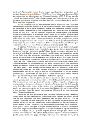 acontecer? «Alguns deixam mesmo de orar porque, segundo pensam, o seu pedido não é
atendido (Catecismo da Igreja Católica, n. 2734). Mas se Deus é Pai, por que não nos ouve? Ele,
que nos garantiu que dá coisas boas aos filhos que Lhe pedem (cf. Mt 7, 10), por que não
responde aos nossos pedidos? Todos nós tivemos esta experiência: rezámos, rezámos, pela
doença de um amigo, de um pai, de uma mãe e depois eles morreram, Deus não nos atendeu.
É uma experiência de todos nós.
O Catecismo oferece-nos um bom resumo da questão. Adverte-nos contra o risco de
não termos uma experiência autêntica de fé, mas de transformarmos a nossa relação com Deus
em algo mágico. A oração não é uma varinha mágica: é um diálogo com o Senhor. De facto,
quando rezamos, podemos cair no risco de não sermos nós a servir Deus, mas de pretender
que Ele nos sirva (cf. n. 2735). Eis então uma oração que é sempre exigente, que pretende
orientar os acontecimentos de acordo com o nosso plano, que não permite qualquer outros
projetos para além dos nossos desejos. Por outro lado, Jesus teve grande sabedoria ao colocar
o “Pai-Nosso” nos nossos lábios. É uma oração unicamente de pedidos, como sabemos, mas os
primeiros que pronunciamos estão todos da parte de Deus. Pedem que não seja realizado o
nosso desejo, mas a sua vontade para o mundo. Melhor deixar que Ele faça: «Santificado seja o
vosso nome, venha a nós o vosso Reino, seja feita a vossa vontade» (Mt 6, 9-10).
O apóstolo Paulo lembra-nos que nem sequer sabemos o que é conveniente pedir
(cf. Rm 8, 26). Pedimos pelas nossas necessidades, pelo que precisamos, pelas coisas que
desejamos, “mas isto é conveniente ou não?”. Paulo diz-nos: nem sequer sabemos o que é
conveniente pedir. Quando rezamos, devemos ser humildes: esta é a primeira atitude quando
se reza. Assim como há o costume em muitos lugares que para ir rezar à igreja, as mulheres
usam o véu ou se benzem com a água santa antes de iniciar a rezar, deste modo devemos
dizer-nos, antes da prece, o que é mais conveniente, que Deus me conceda aquilo que mais me
convém: Ele sabe. Quando rezamos devemos ser humildes, para que as nossas palavras sejam
realmente orações e não um vanilóquio que Deus rejeita. Também podemos rezar por motivos
errados: por exemplo, para derrotar o inimigo na guerra, sem nos perguntarmos o que pensa
Deus dessa guerra. É fácil escrever num estandarte “Deus está connosco”; muitos estão
ansiosos por garantir que Deus esteja com eles, mas poucos se preocupam em verificar se
estão realmente com Deus. Na oração, é Deus que nos deve converter, não nós que devemos
converter Deus. É a humildade. Vou rezar, mas Tu, Senhor, converte o meu coração para que
peça o que é conveniente, o que for melhor para a minha saúde espiritual.
No entanto, o escândalo permanece: quando as pessoas rezam com um coração
sincero, quando pedem bens que correspondem ao Reino de Deus, quando uma mãe reza pelo
filho doente, por que parece que às vezes Deus não ouve? Para responder a esta pergunta,
precisamos de meditar calmamente sobre os Evangelhos. As narrações da vida de Jesus estão
cheias de orações: muitas pessoas feridas no corpo e no espírito pedem-lhe que as cure; há
aqueles que rezam por um amigo que já não pode andar; há pais e mães que lhe trazem filhos
e filhas doentes... Todas são orações impregnadas de sofrimento. É um coro imenso que
invoca: “Tende piedade de nós”.
Vemos que por vezes a resposta de Jesus é imediata, mas noutros casos, é adiada no
tempo: parece que Deus não responde. Pensemos na mulher cananeia que implora a Jesus
pela sua filha: esta mulher deve insistir longamente para ser ouvida (cf. Mt 15, 21-28). Há
também a humildade de ouvir uma palavra de Jesus que parece um pouco ofensiva: não
devemos lançar o pão aos cães, aos cãezinhos. Mas àquela mulher não importa a humilhação:
importa a saúde da filha. E vai adiante: “Sim, também os cãezinhos comem o que cai da mesa”,
e isto agradou a Jesus. A coragem na oração. Pensemos também no paralítico trazido pelos
seus quatro amigos: inicialmente Jesus perdoa os seus pecados e só num segundo momento o
cura no seu corpo (cf. Mc 2, 1-12). Assim, nalgumas ocasiões, a solução para o drama não é
imediata. Também na nossa vida, cada um de nós tem esta experiência. Façamos mente local:
quantas vezes pedimos uma graça, um milagre, digamos, e nada aconteceu. Depois, com o
 