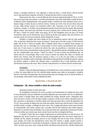 tempo, a situação resolve-se, mas segundo o modo de Deus, o modo divino, não de acordo
com o que queríamos naquele momento. O tempo de Deus não é o nosso tempo.
Deste ponto de vista, a cura da filha de Jairo merece especial atenção (cf. Mc 5, 21-33).
Há um pai que está com pressa: a sua filha está doente e por esta razão pede a ajuda de Jesus.
O Mestre aceita imediatamente, mas quando estão a caminho da casa acontece outra cura, e
depois chega a notícia de que a menina morreu. Parece ser o fim, mas em vez disso Jesus diz
ao pai: «Não tenhas receio; crê somente!» (Mc 5, 36). “Continua a ter fé”: pois é a fé que
sustenta a oração. E, de facto, Jesus despertará aquela menina do sono da morte. Mas durante
algum tempo, Jairo teve que caminhar no escuro, apenas com a chama da fé. Senhor, dai-me
fé! Que a minha fé cresça! Pedir esta graça, ter fé. No Evangelho Jesus diz que a fé move
montanhas. Mas, ter fé seriamente. Jesus, diante da fé dos seus pobres, dos seus homens, cai
vencido, sente uma ternura especial, diante daquela fé. E ouve.
Também a oração que Jesus dirige ao Pai no Getsémani parece não ter sido ouvida:
“Pai, se possível, afasta de mim o que me espera”. Parece que o Pai não o ouviu. O Filho terá de
beber até ao fim o cálice da paixão. Mas o Sábado Santo não é o capítulo final, porque no
terceiro dia, isto é o domingo, há a ressurreição. O mal é senhor do penúltimo dia: recordai
bem isto. O mal nunca é o senhor do último dia, não: do penúltimo, o momento no qual a
noite é mais escura, precisamente antes da aurora. No penúltimo dia há a tentação onde o mal
nos faz compreender que venceu: “Viste? Eu venci!”. O mal é senhor do penúltimo dia: no
último dia há a ressurreição. Mas o mal nunca é senhor do último dia: Deus é o Senhor do
último dia. Porque este dia pertence apenas a Deus, e é o dia em que todos os anseios
humanos de salvação serão cumpridos. Aprendamos esta paciência humilde de esperar a graça
do Senhor, esperar o último dia. Muitas vezes, o penúltimo dia é muito doloroso, pois os
sofrimentos humanos são maus. Mas o Senhor está presente e no último dia Ele resolve tudo.
Saudações:
Saúdo os fiéis de língua portuguesa, encorajando-vos a viver sempre os vossos dias sob
o olhar da nossa Mãe do céu. Ela conforta todos aqueles que estão na provação e mantém
aberto o horizonte da esperança. Ao mesmo tempo que vos entrego, vós e as vossas famílias, à
sua proteção, sobre todos invoco a Bênção de Deus.
Quarta-feira, 2 de junho de 2021
Catequese - 36. Jesus modelo e alma de cada oração
Estimados irmãos e irmãs, bom dia!
Os Evangelhos mostram-nos como a oração era fundamental na relação de Jesus com
os seus discípulos. Isto já é evidente na escolha daqueles que mais tarde iriam ser os Apóstolos.
Lucas coloca a eleição deles num exato contexto de oração, dizendo assim: «Naqueles dias,
Jesus foi para o monte a fim de fazer oração, e passou a noite a orar a Deus. Quando nasceu o
dia, convocou os discípulos e escolheu doze entre eles aos quais deu o nome de apóstolos» (6,
12-13). Jesus escolhe-os depois de uma noite de oração. Parece que não há outro critério nesta
escolha senão a oração, o diálogo de Jesus com o Pai. A julgar pela forma como esses homens
se comportarão mais tarde, parece que a escolha não foi das melhores pois todos fugiram,
deixaram-no sozinho antes da Paixão; mas é precisamente isto, sobretudo a presença de Judas,
o futuro traidor, que mostra que esses nomes foram escritos no desígnio de Deus.
A oração a favor dos seus amigos reapresenta-se continuamente na vida de Jesus. Os
Apóstolos por vezes tornam-se um motivo de preocupação para ele, mas Jesus, dado que os
recebeu do Pai, depois da oração, leva-os no seu coração, até com os seus erros, inclusive as
suas quedas. Em tudo isto descobrimos como Jesus foi mestre e amigo, sempre pronto a
esperar pacientemente a conversão do discípulo. O ponto mais alto desta espera paciente é a
“tela” de amor que Jesus tece à volta de Pedro. Na Última Ceia ele diz-lhe: «Simão, Simão olha
 