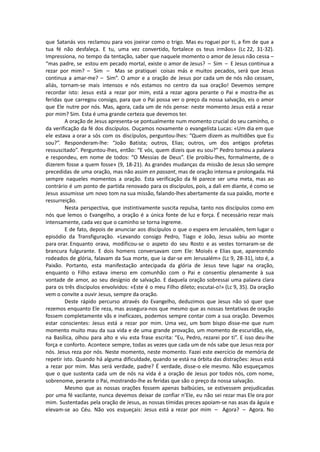 que Satanás vos reclamou para vos joeirar como o trigo. Mas eu roguei por ti, a fim de que a
tua fé não desfaleça. E tu, uma vez convertido, fortalece os teus irmãos» (Lc 22, 31-32).
Impressiona, no tempo da tentação, saber que naquele momento o amor de Jesus não cessa –
“mas padre, se estou em pecado mortal, existe o amor de Jesus? – Sim – E Jesus continua a
rezar por mim? – Sim – Mas se pratiquei coisas más e muitos pecados, será que Jesus
continua a amar-me? – Sim”. O amor e a oração de Jesus por cada um de nós não cessam,
aliás, tornam-se mais intensos e nós estamos no centro da sua oração! Devemos sempre
recordar isto: Jesus está a rezar por mim, está a rezar agora perante o Pai e mostra-lhe as
feridas que carregou consigo, para que o Pai possa ver o preço da nossa salvação, eis o amor
que Ele nutre por nós. Mas, agora, cada um de nós pense: neste momento Jesus está a rezar
por mim? Sim. Esta é uma grande certeza que devemos ter.
A oração de Jesus apresenta-se pontualmente num momento crucial do seu caminho, o
da verificação da fé dos discípulos. Ouçamos novamente o evangelista Lucas: «Um dia em que
ele estava a orar a sós com os discípulos, perguntou-lhes: “Quem dizem as multidões que Eu
sou?”. Responderam-lhe: “João Batista; outros, Elias; outros, um dos antigos profetas
ressuscitado”. Perguntou-lhes, então: “E vós, quem dizeis que eu sou?” Pedro tomou a palavra
e respondeu, em nome de todos: “O Messias de Deus”. Ele proibiu-lhes, formalmente, de o
dizerem fosse a quem fosse» (9, 18-21). As grandes mudanças da missão de Jesus são sempre
precedidas de uma oração, mas não assim en passant, mas de oração intensa e prolongada. Há
sempre naqueles momentos a oração. Esta verificação da fé parece ser uma meta, mas ao
contrário é um ponto de partida renovado para os discípulos, pois, a dali em diante, é como se
Jesus assumisse um novo tom na sua missão, falando-lhes abertamente da sua paixão, morte e
ressurreição.
Nesta perspectiva, que instintivamente suscita repulsa, tanto nos discípulos como em
nós que lemos o Evangelho, a oração é a única fonte de luz e força. É necessário rezar mais
intensamente, cada vez que o caminho se torna íngreme.
E de fato, depois de anunciar aos discípulos o que o espera em Jerusalém, tem lugar o
episódio da Transfiguração. «Levando consigo Pedro, Tiago e João, Jesus subiu ao monte
para orar. Enquanto orava, modificou-se o aspeto do seu Rosto e as vestes tornaram-se de
brancura fulgurante. E dois homens conversavam com Ele: Moisés e Elias que, aparecendo
rodeados de glória, falavam da Sua morte, que ia dar-se em Jerusalém» (Lc 9, 28-31), isto é, a
Paixão. Portanto, esta manifestação antecipada da glória de Jesus teve lugar na oração,
enquanto o Filho estava imerso em comunhão com o Pai e consentiu plenamente à sua
vontade de amor, ao seu desígnio de salvação. E daquela oração sobressai uma palavra clara
para os três discípulos envolvidos: «Este é o meu Filho dileto; escutai-o!» (Lc 9, 35). Da oração
vem o convite a ouvir Jesus, sempre da oração.
Deste rápido percurso através do Evangelho, deduzimos que Jesus não só quer que
rezemos enquanto Ele reza, mas assegura-nos que mesmo que as nossas tentativas de oração
fossem completamente vãs e ineficazes, podemos sempre contar com a sua oração. Devemos
estar conscientes: Jesus está a rezar por mim. Uma vez, um bom bispo disse-me que num
momento muito mau da sua vida e de uma grande provação, um momento de escuridão, ele,
na Basílica, olhou para alto e viu esta frase escrita: “Eu, Pedro, rezarei por ti”. E isso deu-lhe
força e conforto. Acontece sempre, todas as vezes que cada um de nós sabe que Jesus reza por
nós. Jesus reza por nós. Neste momento, neste momento. Fazei este exercício de memória de
repetir isto. Quando há alguma dificuldade, quando se está na órbita das distrações: Jesus está
a rezar por mim. Mas será verdade, padre? É verdade, disse-o ele mesmo. Não esqueçamos
que o que sustenta cada um de nós na vida é a oração de Jesus por todos nós, com nome,
sobrenome, perante o Pai, mostrando-lhe as feridas que são o preço da nossa salvação.
Mesmo que as nossas orações fossem apenas balbúcies, se estivessem prejudicadas
por uma fé vacilante, nunca devemos deixar de confiar n’Ele, eu não sei rezar mas Ele ora por
mim. Sustentadas pela oração de Jesus, as nossas tímidas preces apoiam-se nas asas da águia e
elevam-se ao Céu. Não vos esqueçais: Jesus está a rezar por mim – Agora? – Agora. No
 