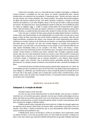 Lendo estas narrações, tem-se a impressão de que a oração é a barragem, o refúgio do
homem perante a inundação do mal que cresce no mundo. Considerando bem, oramos
também para nos salvarmos de nós próprios. É importante rezar: “Senhor, por favor, salva-me
de mim mesmo, das minhas ambições, das minhas paixões”. Os orantes das primeiras páginas
da Bíblia são homens artífices de paz: com efeito, quando é autêntica, a oração é livre dos
instintos de violência e é um olhar dirigido a Deus, a fim de que Ele volte a cuidar do coração
do homem. No Catecismo lê-se: «Esta qualidade da oração é vivida por uma multidão de justos
em todas as religiões» (CIC, n. 2.569). A oração cultiva jardins de renascimento em lugares
onde o ódio do homem só foi capaz de alastrar o deserto. E a oração é poderosa, porque atrai
o poder de Deus, e o poder de Deus dá sempre vida: sempre! É o Deus da vida, e faz renascer!
É por isso que o senhorio de Deus passa através da cadeia destes homens e mulheres,
muitas vezes mal compreendidos ou até marginalizados no mundo. Mas o mundo vive e cresce
graças à força de Deus, que estes seus servos atraem mediante as suas preces. Não são uma
cadeia barulhenta, raramente são notícia, mas contudo são muito importantes para restituir
confiança ao mundo! Lembro-me da história de um homem: um importante chefe de governo,
não desta época, do passado. Um ateu sem sentido religioso no coração, mas quando era
criança ouvia a sua avó rezar, e isto permaneceu no seu coração. E num momento difícil da sua
vida, aquela recordação voltou ao seu coração e ele disse: “Mas a avó rezava...”. Assim,
começou a orar com as fórmulas da avó e ali encontrou Jesus. A oração é uma corrente de vida,
sempre: muitos homens e mulheres que rezam, semeiam vida. A oração, a pequena oração,
semeia vida: por isso é tão importante ensinar as crianças a rezar. Dói encontrar crianças que
não sabem fazer o sinal da cruz. É preciso ensiná-las a fazer bem o sinal da cruz, porque esta é
a primeira oração. É importante que as crianças aprendam a orar. Depois, talvez possam
esquecer, seguir outro caminho; mas as primeiras preces aprendidas quando são crianças
permanecem no coração, porque constituem uma semente de vida, a semente do diálogo com
Deus.
O caminho de Deus na história de Deus passou através deles: passou por um “resto” da
humanidade que não se conformou com a lei do mais forte, mas pediu a Deus que realizasse os
seus milagres e, sobretudo, que transformasse o nosso coração de pedra em coração de carne
(cf. Ez 36, 26). E isto ajuda a oração: pois a oração abre a porta a Deus, transformando o nosso
coração muitas vezes de pedra num coração humano. E é necessária tanta humanidade, pois
ora-se bem com a humanidade.
Quarta-feira, 3 de junho de 2020
Catequese: 5. A oração de Abraão
Prezados irmãos e irmãs, bom dia!
Há uma voz que ressoa repentinamente na vida de Abraão. Uma voz que o convida a
enveredar por um caminho que parece absurdo: uma voz que o impele a desarraigar-se da sua
pátria, das raízes da sua família, para partir rumo a um novo futuro, um futuro diferente. E tudo
com base numa promessa, na qual é necessário apenas confiar. E confiar numa promessa não é
fácil, é preciso ter coragem. E Abraão confiou.
A Bíblia nada diz sobre o passado do primeiro patriarca. A lógica da situação sugere que
ele adorava outros deuses; talvez fosse um homem sábio, acostumado a perscrutar o céu e as
estrelas. Com efeito, o Senhor promete-lhe que os seus descendentes serão tão numerosos
como as estrelas que pontilham o céu.
E Abraão parte. Ouve a voz de Deus e confia na sua palavra. Isto é importante: confia
na palavra de Deus. E com esta sua partida nasce um novo modo de conceber a relação com
Deus; é por este motivo que o patriarca Abraão está presente nas grandes tradições espirituais
 