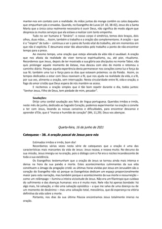 manter-nos em contato com a realidade. As mãos juntas do monge contêm os calos daqueles
que empunham pás e enxadas. Quando, no Evangelho de Lucas (cf. 10, 38-42), Jesus diz a Santa
Marta que a única coisa realmente necessária é ouvir Deus, não significa de modo algum que
despreza os muitos serviços que ela estava a realizar com tanto empenho.
Tudo no ser humano é “binário”: o nosso corpo é simétrico, temos dois braços, dois
olhos, duas mãos.... Assim, também o trabalho e a oração são complementares. A oração – que
é o “respiro” de tudo – continua a ser o pano de fundo vital do trabalho, até em momentos em
que não é explícita. É desumano estar tão absorvidos pelo trabalho a ponto de não encontrar
tempo para a prece.
Ao mesmo tempo, uma oração que esteja alienada da vida não é saudável. A oração
que nos afasta da realidade do viver torna-se espiritualismo, ou, até pior, ritualismo.
Recordemos que Jesus, depois de ter mostrado a sua glória aos discípulos no monte Tabor, não
quis prolongar aquele momento de êxtase, mas desceu com eles do monte e retomou o
caminho diário. Porque aquela experiência devia permanecer nos corações como luz e força da
sua fé; também uma luz e força para os dias que estavam próximos: os da Paixão. Assim, os
tempos dedicados a estar com Deus reavivam a fé, que nos ajuda na realidade da vida, e a fé,
por sua vez, alimenta a oração, sem interrupção. Nesta circularidade entre fé, vida e oração, o
fogo do amor cristão que Deus espera de nós mantém-se aceso.
E recitemos a oração simples que é tão bom repetir durante o dia, todos juntos:
“Senhor Jesus, Filho de Deus, tem piedade de mim, pecador”.
Saudações:
Dirijo uma cordial saudação aos fiéis de língua portuguesa. Queridos irmãos e irmãs,
neste mês de junho, dedicado ao Sagrado Coração, podemos experimentar na oração o convite
a ter com Jesus, levando as nossas canseiras e dificuldades, para encontrar descanso e
aprender d’Ele, que é “manso e humilde de coração” (Mt, 11,29). Deus vos abençoe.
Quarta-feira, 16 de junho de 2021
Catequese - 38. A oração pascal de Jesus para nós
Estimados irmãos e irmãs, bom dia!
Recordamos várias vezes nesta série de catequeses que a oração é uma das
características mais marcantes da vida de Jesus: Jesus rezava, e rezava muito. No decurso da
sua missão, Jesus imergiu-se na oração, pois o diálogo com o Pai era o núcleo incandescente de
toda a sua existência.
Os Evangelhos testemunham que a oração de Jesus se tornou ainda mais intensa e
densa na hora da sua paixão e morte. Estes acontecimentos culminantes da sua vida
constituem o âmago da pregação cristã: as últimas horas vividas por Jesus em Jerusalém são o
coração do Evangelho não só porque os Evangelistas dedicam um espaço proporcionalmente
maior para esta narração, mas também porque o acontecimento da sua morte e ressurreição –
como um relâmpago – ilumina a inteira vicissitude de Jesus. Não era um filantropo que cuidava
do sofrimento e das doenças humanas: era e é muito mais. Nele não há apenas bondade: há
algo mais, há salvação, e não uma salvação episódica – a que me salva de uma doença ou de
um momento de desânimo – mas uma salvação total, messiânica, que dá esperança na vitória
definitiva da vida sobre a morte.
Portanto, nos dias da sua última Páscoa encontramos Jesus totalmente imerso na
oração.
 
