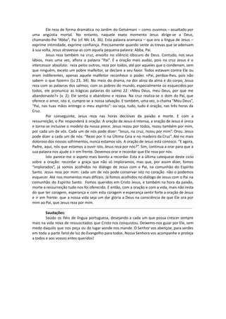 Ele reza de forma dramática no Jardim do Getsémani – como ouvimos – assaltado por
uma angústia mortal. No entanto, naquele exato momento Jesus dirige-se a Deus,
chamando-lhe “Abba”, Pai (cf. Mc 14, 36). Esta palavra aramaica – que era a língua de Jesus –
exprime intimidade, exprime confiança. Precisamente quando sente as trevas que se adensam
à sua volta, Jesus atravessa-as com aquela pequena palavra: Abba, Pai.
Jesus reza também na cruz, envolto no silêncio obscuro de Deus. Contudo, nos seus
lábios, mais uma vez, aflora a palavra “Pai”. É a oração mais audaz, pois na cruz Jesus é o
intercessor absoluto: reza pelos outros, reza por todos, até por aqueles que o condenam, sem
que ninguém, exceto um pobre malfeitor, se declare a seu favor. Todos estavam contra Ele ou
eram indiferentes, apenas aquele malfeitor reconhece o poder. «Pai, perdoa-lhes, pois não
sabem o que fazem» (Lc 23, 34). No meio do drama, na dor atroz da alma e do corpo, Jesus
reza com as palavras dos salmos; com os pobres do mundo, especialmente os esquecidos por
todos, ele pronuncia as trágicas palavras do salmo 22: «Meu Deus, meu Deus, por que me
abandonaste?» (v. 2): Ele sentia o abandono e rezava. Na cruz realiza-se o dom do Pai, que
oferece o amor, isto é, cumpre-se a nossa salvação. E também, uma vez, o chama “Meu Deus”,
“Pai, nas tuas mãos entrego o meu espírito”: ou seja, tudo, tudo é oração, nas três horas da
Cruz.
Por conseguinte, Jesus reza nas horas decisivas da paixão e morte. E com a
ressurreição, o Pai responderá à oração. A oração de Jesus é intensa, a oração de Jesus é única
e torna-se inclusive o modelo da nossa prece. Jesus rezou por todos, rezou também por mim,
por cada um de vós. Cada um de nós pode dizer: “Jesus, na cruz, rezou por mim”. Orou. Jesus
pode dizer a cada um de nós: “Rezei por ti na Última Ceia e no madeiro da Cruz”. Até no mais
doloroso dos nossos sofrimentos, nunca estamos sós. A oração de Jesus está conosco. “E agora,
Padre, aqui, nós que estamos a ouvir isto, Jesus reza por nós?”. Sim, continua a orar para que a
sua palavra nos ajude a ir em frente. Devemos orar e recordar que Ele reza por nós.
Isto parece-me o aspeto mais bonito a recordar. Esta é a última catequese deste ciclo
sobre a oração: recordar a graça que não só imploramos, mas que, por assim dizer, fomos
“implorados”, já somos acolhidos no diálogo de Jesus com o Pai, na comunhão do Espírito
Santo. Jesus reza por mim: cada um de nós pode conservar isto no coração: não o podemos
esquecer. Até nos momentos mais difíceis. Já fomos acolhidos no diálogo de Jesus com o Pai na
comunhão do Espírito Santo. Fomos queridos em Cristo Jesus, e também na hora da paixão,
morte e ressurreição tudo nos foi oferecido. E então, com a oração e com a vida, mais não resta
do que ter coragem, esperança e com esta coragem e esperança sentir forte a oração de Jesus
e ir em frente: que a nossa vida seja um dar glória a Deus na consciência de que Ele ora por
mim ao Pai, que Jesus reza por mim.
Saudações:
Saúdo os fiéis de língua portuguesa, desejando a cada um que possa crescer sempre
mais na vida nova de ressuscitados que Cristo nos conquistou. Deixemo-nos guiar por Ele, sem
medo daquilo que nos peça ou do lugar aonde nos mande. O Senhor vos abençoe, para serdes
em toda a parte farol de luz do Evangelho para todos. Nossa Senhora vos acompanhe e proteja
a todos e aos vossos entes queridos!
 