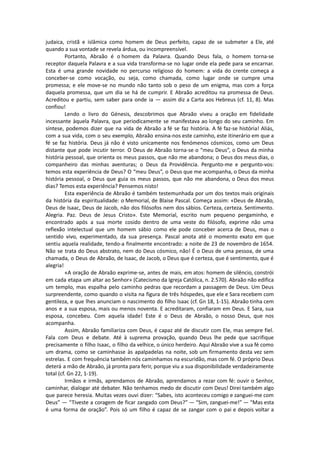 judaica, cristã e islâmica como homem de Deus perfeito, capaz de se submeter a Ele, até
quando a sua vontade se revela árdua, ou incompreensível.
Portanto, Abraão é o homem da Palavra. Quando Deus fala, o homem torna-se
receptor daquela Palavra e a sua vida transforma-se no lugar onde ela pede para se encarnar.
Esta é uma grande novidade no percurso religioso do homem: a vida do crente começa a
conceber-se como vocação, ou seja, como chamada, como lugar onde se cumpre uma
promessa; e ele move-se no mundo não tanto sob o peso de um enigma, mas com a força
daquela promessa, que um dia se há de cumprir. E Abraão acreditou na promessa de Deus.
Acreditou e partiu, sem saber para onde ia — assim diz a Carta aos Hebreus (cf. 11, 8). Mas
confiou!
Lendo o livro do Génesis, descobrimos que Abraão viveu a oração em fidelidade
incessante àquela Palavra, que periodicamente se manifestava ao longo do seu caminho. Em
síntese, podemos dizer que na vida de Abraão a fé se faz história. A fé faz-se história! Aliás,
com a sua vida, com o seu exemplo, Abraão ensina-nos este caminho, este itinerário em que a
fé se faz história. Deus já não é visto unicamente nos fenómenos cósmicos, como um Deus
distante que pode incutir terror. O Deus de Abraão torna-se o “meu Deus”, o Deus da minha
história pessoal, que orienta os meus passos, que não me abandona; o Deus dos meus dias, o
companheiro das minhas aventuras; o Deus da Providência. Pergunto-me e pergunto-vos:
temos esta experiência de Deus? O “meu Deus”, o Deus que me acompanha, o Deus da minha
história pessoal, o Deus que guia os meus passos, que não me abandona, o Deus dos meus
dias? Temos esta experiência? Pensemos nisto!
Esta experiência de Abraão é também testemunhada por um dos textos mais originais
da história da espiritualidade: o Memorial, de Blaise Pascal. Começa assim: «Deus de Abraão,
Deus de Isaac, Deus de Jacob, não dos filósofos nem dos sábios. Certeza, certeza. Sentimento.
Alegria. Paz. Deus de Jesus Cristo». Este Memorial, escrito num pequeno pergaminho, e
encontrado após a sua morte cosido dentro de uma veste do filósofo, exprime não uma
reflexão intelectual que um homem sábio como ele pode conceber acerca de Deus, mas o
sentido vivo, experimentado, da sua presença. Pascal anota até o momento exato em que
sentiu aquela realidade, tendo-a finalmente encontrado: a noite de 23 de novembro de 1654.
Não se trata do Deus abstrato, nem do Deus cósmico, não! É o Deus de uma pessoa, de uma
chamada, o Deus de Abraão, de Isaac, de Jacob, o Deus que é certeza, que é sentimento, que é
alegria!
«A oração de Abraão exprime-se, antes de mais, em atos: homem de silêncio, constrói
em cada etapa um altar ao Senhor» (Catecismo da Igreja Católica, n. 2.570). Abraão não edifica
um templo, mas espalha pelo caminho pedras que recordam a passagem de Deus. Um Deus
surpreendente, como quando o visita na figura de três hóspedes, que ele e Sara recebem com
gentileza, e que lhes anunciam o nascimento do filho Isaac (cf. Gn 18, 1-15). Abraão tinha cem
anos e a sua esposa, mais ou menos noventa. E acreditaram, confiaram em Deus. E Sara, sua
esposa, concebeu. Com aquela idade! Este é o Deus de Abraão, o nosso Deus, que nos
acompanha.
Assim, Abraão familiariza com Deus, é capaz até de discutir com Ele, mas sempre fiel.
Fala com Deus e debate. Até à suprema provação, quando Deus lhe pede que sacrifique
precisamente o filho Isaac, o filho da velhice, o único herdeiro. Aqui Abraão vive a sua fé como
um drama, como se caminhasse às apalpadelas na noite, sob um firmamento desta vez sem
estrelas. E com frequência também nós caminhamos na escuridão, mas com fé. O próprio Deus
deterá a mão de Abraão, já pronta para ferir, porque viu a sua disponibilidade verdadeiramente
total (cf. Gn 22, 1-19).
Irmãos e irmãs, aprendamos de Abraão, aprendamos a rezar com fé: ouvir o Senhor,
caminhar, dialogar até debater. Não tenhamos medo de discutir com Deus! Direi também algo
que parece heresia. Muitas vezes ouvi dizer: “Sabes, isto aconteceu comigo e zanguei-me com
Deus” — “Tiveste a coragem de ficar zangado com Deus?” — “Sim, zanguei-me!” — “Mas esta
é uma forma de oração”. Pois só um filho é capaz de se zangar com o pai e depois voltar a
 