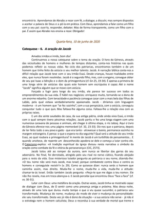 encontrá-lo. Aprendamos de Abraão a rezar com fé, a dialogar, a discutir, mas sempre dispostos
a aceitar a palavra de Deus e a pô-la em prática. Com Deus, aprendamos a falar como um filho
com o seu pai: ouvi-lo, responder, debater. Mas de forma transparente, como um filho com o
pai. É assim que Abraão nos ensina a rezar. Obrigado!
Quarta-feira, 10 de junho de 2020
Catequese - 6. A oração de Jacob
Amados irmãos e irmãs, bom dia!
Continuemos a nossa catequese sobre o tema da oração. O livro do Génesis, através
das vicissitudes de homens e mulheres de tempos distantes, conta-nos histórias nas quais
podemos refletir as nossas vidas. No ciclo dos patriarcas, encontramos também o de um
homem que tinha feito da astúcia o seu melhor talento: Jacob. A narração bíblica conta-nos a
difícil relação que Jacob teve com o seu irmão Esaú. Desde crianças, houve rivalidades entre
eles, que nunca foram resolvidas. Jacob é o segundo filho, mas, com o engano, consegue obter
de seu pai Isaac a bênção e o dom da primogenitura (cf. Gn 25, 19-34). É apenas a primeira de
uma longa série de astúcias das quais este homem sem escrúpulos é capaz. Até o nome
“Jacob” significa alguém que se move com astúcia.
Forçado a fugir para longe do seu irmão, ele parece ter sucesso em todos os
empreendimentos da sua vida. É hábil nos negócios: enriquece muito, tornando-se o dono de
um enorme rebanho. Com tenacidade e paciência consegue casar com a mais bela das filhas de
Labão, pela qual estava verdadeiramente apaixonado. Jacob - diríamos com linguagem
moderna - é um homem que “se fez sozinho”, com a sua perspicácia, com a astúcia, conseguiu
conquistar tudo o que quis. Mas faltava-lhe alguma coisa. Faltava-lhe a relação viva com as
próprias raízes.
E um dia sente saudades de casa, da sua antiga pátria, onde ainda vivia Esaú, o irmão
com o qual sempre tivera péssimas relações. Jacob partiu e fez uma longa viagem com uma
numerosa caravana de pessoas e animais, até chegar à última etapa, o rio Jaboq. Aqui o Livro
do Génesis oferece-nos uma página memorável (cf. 32, 23-33). Diz-nos que o patriarca, depois
de ter feito todo o seu povo e gado - que era tanto - atravessar o baixio, permanece sozinho na
margem estrangeira. E pensa: o que o espera no dia seguinte? Qual será a atitude do seu irmão
Esaú, ao qual roubara a primogenitura? A mente de Jacob é um turbilhão de pensamentos... E
quando anoitece, de repente um desconhecido apodera-se dele e começa a lutar contra ele.
O Catecismo explica: «A tradição espiritual da Igreja divisou nesta narrativa o símbolo da
oração como combate da fé e vitória da perseverança» (CIC, 2573).
Jacob lutou até ao romper da aurora, sem nunca se libertar das garras do seu
adversário. No final, foi derrotado, atingido pelo seu rival no nervo ciático, ficando aleijado
para o resto da vida. Esse misterioso lutador pergunta ao patriarca o seu nome, dizendo-lhe:
«O teu nome não será mais Jacob, mas Israel; porque combateste contra Deus e contra os
homens e conseguiste resistir!» (v. 29). Como se quisesse dizer: nunca serás o homem que
caminha assim, mas direito. Muda-lhe o nome, muda-lhe a vida, muda-lhe a atitude:
chamar-te-ás Israel. Então também Jacob pergunta: «Peço-te que me digas o teu nome». Ele
não lho revela, mas em troca abençoa-o. E Jacob percebe que encontrou Deus “face a face” (cf.
vv. 30-31).
Lutar com Deus: uma metáfora da oração. Outras vezes, Jacob tinha-se mostrado capaz
de dialogar com Deus, de O sentir como uma presença amiga e próxima. Mas dessa noite,
através de uma luta que durou muito tempo e que o viu quase sucumbir, o patriarca saiu
transformado. Mudança do nome, mudança do modo de viver e mudança da personalidade:
ele saiu transformado. Desta vez já não é dono da situação – a sua astúcia não serve - já não é
o estratega nem o homem calculista; Deus o reconduz à sua verdade de mortal que treme e
 