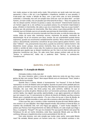 tem medo, porque na luta Jacob sentiu medo. Pela primeira vez Jacob nada mais tem para
apresentar a Deus a não ser a sua fragilidade e impotência, também os seus pecados. E
é este Jacob que recebe a bênção de Deus, com a qual entra coxo na terra prometida:
vulnerável, e vulnerado, mas com um coração novo. Certa vez ouvi um idoso dizer - um bom
homem, um bom cristão, mas um pecador que tinha tanta fé em Deus -: “Deus me ajudará; Ele
não me deixará sozinho. Entrarei no paraíso a coxear, mas entrarei”. Anteriormente Jacob era
um homem seguro de si; ele confiava na sua própria astúcia. Era um homem impermeável à
graça, refratário à misericórdia; não sabia o que era a misericórdia. “Aqui sou eu que mando!”,
pensava que não precisava de misericórdia. Mas Deus salvou o que estava perdido. Ele o fez
entender que era limitado, que era um pecador que precisava de misericórdia e salvou-o.
Todos nós temos um encontro marcado com Deus de noite, na noite da nossa vida, nas
muitas noites da nossa vida: momentos escuros, momentos de pecado, momentos de
desorientação. Há ali um encontro com Deus, sempre. Ele nos surpreenderá quando menos
esperamos, quando nos encontramos verdadeiramente sozinhos. Nessa mesma noite, lutando
contra o desconhecido, tomaremos consciência de que somos apenas pobres homens - ouso
dizer “infelizes” - mas, precisamente nessa altura, quando nos sentirmos “pobres homens”, não
deveremos recear: porque, nesse preciso momento, Deus nos dará um novo nome, que
contém o sentido de toda a nossa vida; Ele mudará os nossos corações e nos dará a bênção
reservada para aqueles que se deixam transformar por Ele. Este é um bom convite para nos
deixarmos transformar por Deus. Ele sabe como fazer, porque conhece cada um de nós.
“Senhor, tu conheces-me”, todos nós o podemos dizer. “Senhor, tu conheces-me.
Transforma-me”.
Quarta-feira, 17 de junho de 2020
Catequese - 7. A oração de Moisés
Estimados irmãos e irmãs, bom dia!
No nosso itinerário sobre o tema da oração, damo-nos conta de que Deus nunca
gostou de lidar com orantes “fáceis”. Nem sequer Moisés será um interlocutor “fraco”, desde o
primeiro dia da sua vocação.
Quando Deus o chama, Moisés é humanamente “um fracasso”. O livro do Êxodo
representa-o na terra de Madian como um fugitivo. Quando era jovem sentiu piedade pelo seu
povo, pondo-se também da parte dos oprimidos. Mas depressa descobre que, apesar das boas
intenções, das suas mãos não brota justiça mas, pelo contrário, violência. Eis que se
desintegram os sonhos de glória: Moisés já não é um funcionário promissor, destinado a uma
carreira rápida, mas alguém que perdeu oportunidades, e que agora apascenta um rebanho
que nem sequer é seu. E é precisamente no silêncio do deserto de Madian que Deus convoca
Moisés para a revelação da sarça ardente: «“Eu sou o Deus do teu pai, o Deus de Abraão, de
Isaac e de Jacob”. Moisés escondeu o rosto, pois não se atrevia a olhar para Deus» (Êx 3, 6).
A Deus que fala, que o convida a cuidar novamente do povo de Israel, Moisés opõe os
seus receios e as suas objeções: não é digno daquela missão, não conhece o nome de Deus, os
israelitas não acreditarão nele, tem uma língua que gagueja... E assim muitas objeções. A
palavra que floresce mais frequentemente nos lábios de Moisés, em cada oração que dirige a
Deus, é a pergunta: “Porquê?”. Por que me enviastes? Por que quereis libertar este povo? No
Pentateuco há até um trecho dramático, onde Deus repreende Moisés pela sua falta de
confiança, falta que o impedirá de entrar na terra prometida (cf. Nm 20, 12).
Com estes temores, com este coração que muitas vezes vacila, como pode Moisés
rezar? Na verdade, Moisés parece um homem como nós. E isto também acontece a nós:
 