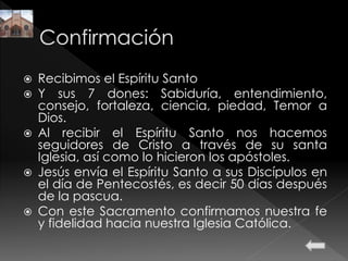  Recibimos el Espíritu Santo
 Y sus 7 dones: Sabiduría, entendimiento,
consejo, fortaleza, ciencia, piedad, Temor a
Dios.
 Al recibir el Espíritu Santo nos hacemos
seguidores de Cristo a través de su santa
Iglesia, así como lo hicieron los apóstoles.
 Jesús envía el Espíritu Santo a sus Discípulos en
el día de Pentecostés, es decir 50 días después
de la pascua.
 Con este Sacramento confirmamos nuestra fe
y fidelidad hacia nuestra Iglesia Católica.
 