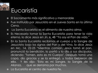  El Sacramento más significativo y memorable
 Fue instituido por Jesucristo en el Jueves Santo en la última
Cena.
 La Santa Eucaristía es el alimento de nuestra alma.
 Es Necesario tomar la Santa Eucaristía para tener la vida
eterna, lo dice Jesús en Jn. 6, 48 “Yo soy el Pan de vida.”
 En la Santa Eucaristía recibimos el cuerpo y la Sangre de
Jesucristo bajo los signos del Pan y del Vino, lo dice Jesús
en Mc. 14, 22-25 “Mientras comían, Jesús tomó el pan,
pronunció la bendición, lo partió y lo dio a sus discípulos,
diciendo: "Tomen, esto es mi Cuerpo". Después tomó una
copa, dio gracias y se la entregó, y todos bebieron de
ella. Y les dijo: "Esta es mi Sangre, la Sangre de la
Alianza, que se derrama por muchos.
 La Eucaristía el centro de nuestra Fe.
 