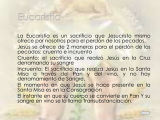  La Eucaristía es un sacrificio que Jesucristo mismo
ofrece por nosotros para el perdón de los pecados.
 Jesús se ofrece de 2 maneras para el perdón de los
pecados: cruento e incruento
 Cruento: el sacrificio que realizó Jesús en la Cruz
derramando su sangre
 Incruento: El sacrificio que realiza Jesús en la Santa
Misa a través del Pan y del vino, y no hay
derramamiento de Sangre.
 El momento en que Jesús se hace presente en la
Santa Misa es en la Consagración
 El instante en que su cuerpo se convierte en Pan Y su
sangre en vino se lo llama Transubstanciación.
 