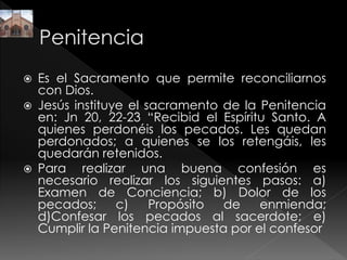  Es el Sacramento que permite reconciliarnos
con Dios.
 Jesús instituye el sacramento de la Penitencia
en: Jn 20, 22-23 “Recibid el Espíritu Santo. A
quienes perdonéis los pecados. Les quedan
perdonados; a quienes se los retengáis, les
quedarán retenidos.
 Para realizar una buena confesión es
necesario realizar los siguientes pasos: a)
Examen de Conciencia; b) Dolor de los
pecados; c) Propósito de enmienda;
d)Confesar los pecados al sacerdote; e)
Cumplir la Penitencia impuesta por el confesor
 