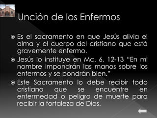  Es el sacramento en que Jesús alivia el
alma y el cuerpo del cristiano que está
gravemente enfermo.
 Jesús lo instituye en Mc. 6, 12-13 “En mi
nombre impondrán las manos sobre los
enfermos y se pondrán bien.”
 Este Sacramento lo debe recibir todo
cristiano que se encuentre en
enfermedad o peligro de muerte para
recibir la fortaleza de Dios.
 