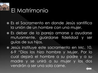  Es el Sacramento en donde Jesús santifica
la unión de un hombre con una mujer.
 Es deber de la pareja amarse y ayudarse
mutuamente, guardarse fidelidad y ser
guías de sus hijos.
 Jesús instituye este sacramento en Mc. 10,
6-9 “Dios los hizo hombre y Mujer. Por lo
cual dejará el hombre a su padre y a su
madre y se unirá a su mujer y los dos
vendrán a ser una sola carne.
 