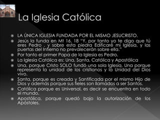  LA ÚNICA IGLESIA FUNDADA POR EL MISMO JESUCRISTO.
 Jesús la funda en Mt 16, 18 “Y, por tanto yo te digo que tú
eres Pedro , y sobre esta piedra Edificaré mi Iglesia, y las
puertas del Infierno no prevalecerán sobre ella.”
 Por tanto el primer Papa de la Iglesia es Pedro.
 La Iglesia Católica es: Una, Santa, Católica y Apostólica
 Una, porque Cristo SOLO fundó una sola Iglesia, Una porque
representa la unidad de los cristianos y la Unidad del Dios
vivo.
 Santa, porque es creada y Santificada por el mismo Hijo de
Dios y además porque sus fieles son llamados a ser Santos.
 Católica porque es Universal, es decir se encuentra en todo
el mundo.
 Apostólica, porque quedó bajo la autorización de los
Apóstoles.
 