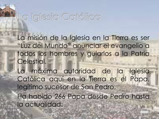  La misión de la Iglesia en la Tierra es ser
“Luz del Mundo” anunciar el evangelio a
todos los hombres y guiarlos a la Patria
Celestial.
 La máxima autoridad de la Iglesia
Católica aquí en la Tierra es el Papa,
legítimo sucesor de San Pedro.
 Ha habido 266 Papa desde Pedro hasta
la actualidad.
 