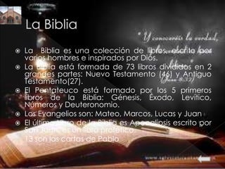  La Biblia es una colección de libros, escrito por
varios hombres e inspirados por Dios.
 La Biblia está formada de 73 libros divididos en 2
grandes partes: Nuevo Testamento (46) y Antiguo
Testamento(27).
 El Pentateuco está formado por los 5 primeros
libros de la Biblia: Génesis, Éxodo, Levítico,
Números y Deuteronomio.
 Los Evangelios son: Mateo, Marcos, Lucas y Juan
 El último Libro de la Biblia es Apocalipsis escrito por
San Juan, es un libro profético.
 13 son las cartas de Pablo
 