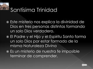  Este misterio nos explica la divinidad de
Dios en tres personas distintas formando
un solo Dios verdadero.
 El Padre y el Hijo y el Espíritu Santo forma
un solo Dios por estar formado de la
misma Naturaleza Divina
 Es un misterio de nuestra fe imposible
terminar de comprender.
 