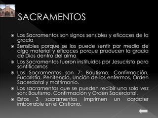  Los Sacramentos son signos sensibles y eficaces de la
gracia
 Sensibles porque se los puede sentir por medio de
algo material y eficaces porque producen la gracia
de Dios dentro del alma
 Los Sacramentos fueron instituidos por Jesucristo para
santificarnos
 Los Sacramentos son 7: Bautismo, Confirmación,
Eucaristía, Penitencia, Unción de los enfermos, Orden
Sacerdotal y matrimonio.
 Los sacramentos que se pueden recibir una sola vez
son: Bautismo, Confirmación y Orden Sacerdotal.
 Estos 3 sacramentos imprimen un carácter
imborrable en el Cristiano.
 