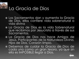 Los Sacramentos dan y aumenta la Gracia
de Dios, ellos confiere vida sobrenatural o
vida divina
 La Gracia de Dios es la vida Sobrenatural
que recibimos por Jesucristo a través de sus
Sacramentos.
 La Gracia de Dios nos hace Amigos de
Jesús, Participantes de la Naturaleza Divina,
Hijos de Dios, Corazón limpio.
 Debemos de cuidar la Gracia de Dios de
cada uno como un gran tesoro, ya que sin
ella es IMPOSIBLE llegar a Dios.
 