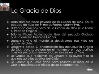  Todo Hombre nace privado de la Gracia de Dios, por el
pecado de nuestros Primeros Padres Adán y Eva.
 El Pecado que nos priva de la Gracia de Dios se lo llama
el Pecado Original
 Sólo la Virgen María nació libre del pecado Original,
puesto que era Llena de Gracia.
 Jesucristo vino al mundo a devolvernos esa vida de
gracia perdida.
 Jesucristo desde su encarnación nos devuelve la Gracia
de Dios, pero sobretodo en el momento en que purifica
nuestros pecados derramando su sangre en La Cruz.
 La Gracia que recibimos de Jesucristo es divina y es la
que nos abre las puertas del Cielo.
 La Gracia que Jesús gana para nosotros al morir en la
Cruz la recibimos por medio de los Sacramentos.
 