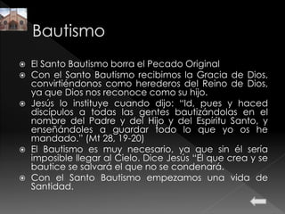  El Santo Bautismo borra el Pecado Original
 Con el Santo Bautismo recibimos la Gracia de Dios,
convirtiéndonos como herederos del Reino de Dios,
ya que Dios nos reconoce como su hijo.
 Jesús lo instituye cuando dijo: “Id, pues y haced
discípulos a todas las gentes bautizándolas en el
nombre del Padre y del Hijo y del Espíritu Santo, y
enseñándoles a guardar todo lo que yo os he
mandado.” (Mt 28, 19-20)
 El Bautismo es muy necesario, ya que sin él sería
imposible llegar al Cielo. Dice Jesús “El que crea y se
bautice se salvará el que no se condenará.
 Con el Santo Bautismo empezamos una vida de
Santidad.
 