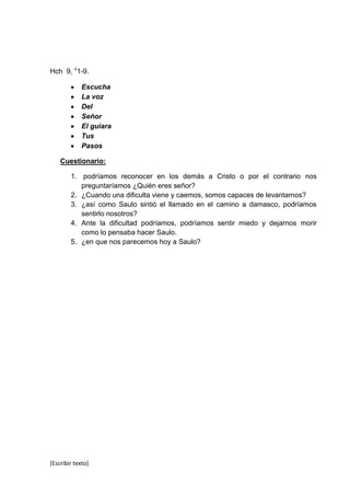 Hch 9, v1-9.

             Escucha
             La voz
             Del
             Señor
             El guiara
             Tus
             Pasos

    Cuestionario:

        1. podríamos reconocer en los demás a Cristo o por el contrario nos
           preguntaríamos ¿Quién eres señor?
        2. ¿Cuando una dificulta viene y caemos, somos capaces de levantarnos?
        3. ¿así como Saulo sintió el llamado en el camino a damasco, podríamos
           sentirlo nosotros?
        4. Ante la dificultad podríamos, podríamos sentir miedo y dejarnos morir
           como lo pensaba hacer Saulo.
        5. ¿en que nos parecemos hoy a Saulo?




[Escribir texto]
 
