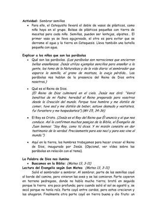 Actividad: Sembrar semillas Para ello, el Catequista llevará el doble de vasos de plásticos, como niño haya en el grupo. Bolsas de plásticos pequeñas con tierra de macetas para cada niño. Semillas, pueden ser lentejas, alpistes… El primer vaso ya se lleva agujereado, el otro es para evitar que se derrame el agua y la tierra en Catequesis. Lleva también una botella pequeña con agua. 
Explicar a los niños que son las parábolas Qué son las parábolas. (Las parábolas son narraciones que encierran bellas enseñanzas. Jesús utiliza ejemplos sencillos para enseñar a la gente, los toma de la Naturaleza y de la vida diaria: el sembrador que esparce la semilla, el grano de mostaza, la oveja pérdida... Las parábolas nos hablan de la presencia del Reino de Dios entre nosotros.) 
Qué es el Reino de Dios. 
(El Reino de Dios culminará en el cielo. Jesús nos dirá: “Venid benditos de mi Padre; heredad el Reino preparado para vosotros desde la Creación del mundo. Porque tuve hambre y me distéis de comer, tuve sed y me distéis de beber, estuve desnudo y vestisteis, fui forastero y me hospedasteis”) (Mt 25, 34-36) 
El Rey es Cristo. (Jesús es el Rey del Reino que Él anuncia y al que nos conduce. Así lo confirman muchos pasajes de la Biblia, el Evangelio de Juan leemos: “Soy Rey, como tú dices. Y mi misión consiste en dar testimonio de la verdad. Precisamente para eso nací y para eso vine al mundo.”) 
Aquí en la tierra, los hombres trabajamos para hacer crecer el Reino de Dios, inaugurado por Jesús. (Opcional, ver vídeo sobre las parábolas en relación con el tema). 
La Palabra de Dios nos ilumina Buscamos en la Biblia: (Mateo 13, 3-11) 
Lectura del Evangelio según San Mateo (Mateo 13, 3-11) 
Salió el sembrador a sembrar. Al sembrar, parte de las semillas cayó al borde del camino, pero vinieron las aves y se las comieron. Parte cayeron en terreno pedregoso, donde no había mucha tierra; brotó en seguida porque la tierra era poco profunda; pero cuando salió el sol se agostó y, se secó porque no tenía raíz. Parte cayó entre cardos, pero estos crecieron y las ahogaron. Finalmente otra parte cayó en tierra buena y dio fruto: un  