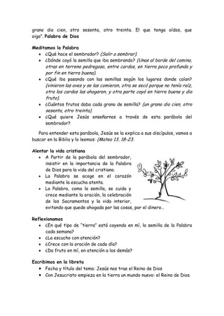 grano dio cien, otro sesenta, otro treinta. El que tenga oídos, que oiga". Palabra de Dios 
Meditamos la Palabra ¿Qué hace el sembrador? (Salir a sembrar). ¿Dónde cayó la semilla que iba sembrando? (Unas al borde del camino, otras en terreno pedregoso, entre cardos, en tierra poco profunda y por fin en tierra buena). ¿Qué iba pasando con las semillas según los lugares donde caían? (vinieron las aves y se las comieron, otra se secó porque no tenía raíz, otra los cardos las ahogaron, y otra parte cayó en tierra buena y dio fruto). ¿Cuántos frutos daba cada grano de semilla? (un grano dio cien, otro sesenta, otro treinta). ¿Qué quiere Jesús enseñarnos a través de esta parábola del sembrador? 
Para entender esta parábola, Jesús se la explica a sus discípulos, vamos a buscar en la Biblia y lo leemos: (Mateo 13, 18-23. 
Alentar la vida cristiana A Partir de la parábola del sembrador, insistir en la importancia de la Palabra de Dios para la vida del cristiano. La Palabra se acoge en el corazón mediante la escucha atenta. La Palabra, como la semilla, se cuida y crece mediante la oración, la celebración de los Sacramentos y la vida interior, 
evitando que quede ahogada por las cosas, por el dinero… 
Reflexionamos ¿En qué tipo de “tierra” está cayendo en mí, la semilla de la Palabra cada semana? ¿La escucho con atención? ¿Crece con la oración de cada día? ¿Da fruto en mí, en atención a los demás? 
Escribimos en la libreta Fecha y título del tema: Jesús nos trae el Reino de Dios Con Jesucristo empieza en la tierra un mundo nuevo: el Reino de Dios.  