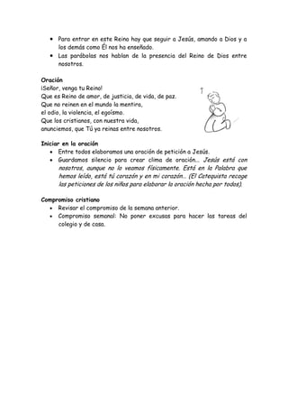 Para entrar en este Reino hay que seguir a Jesús, amando a Dios y a los demás como Él nos ha enseñado. Las parábolas nos hablan de la presencia del Reino de Dios entre nosotros. 
Oración 
¡Señor, venga tu Reino! 
Que es Reino de amor, de justicia, de vida, de paz. 
Que no reinen en el mundo la mentira, 
el odio, la violencia, el egoísmo. 
Que los cristianos, con nuestra vida, 
anunciemos, que Tú ya reinas entre nosotros. 
Iniciar en la oración Entre todos elaboramos una oración de petición a Jesús. Guardamos silencio para crear clima de oración... Jesús está con nosotros, aunque no lo veamos físicamente. Está en la Palabra que hemos leído, está tú corazón y en mi corazón… (El Catequista recoge las peticiones de los niños para elaborar la oración hecha por todos). 
Compromiso cristiano Revisar el compromiso de la semana anterior. Compromiso semanal: No poner excusas para hacer las tareas del colegio y de casa. 