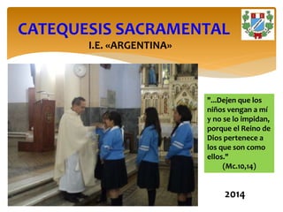 I.E. «ARGENTINA»
CATEQUESIS SACRAMENTAL
"...Dejen que los
niños vengan a mí
y no se lo impidan,
porque el Reino de
Dios pertenece a
los que son como
ellos."
(Mc.10,14)
2014
 