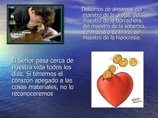 Debemos de alejarnos del maestro de la droga, del maestro de la borrachera, del maestro de la soberbia, del maestro de la ira, del maestro de la hipocresía. El Señor pasa cerca de nuestra vida todos los días. Si tenemos el corazón apegado a las cosas materiales, no lo reconoceremos 