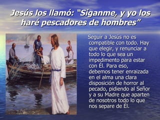Jesús los llam ó : “Síganme, y yo los har é pescadores de hombres” Seguir a Jesús no es compatible con todo. Hay que elegir, y renunciar a todo lo que sea un impedimento para estar con É l. Para eso, debemos tener enraizada en el alma una clara disposición de horror al pecado, pidiendo al Señor y a su Madre que aparten de nosotros todo lo que nos separe de É l.
