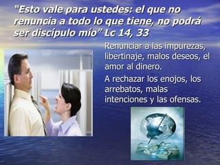 “ Esto vale para ustedes: el que no renuncia a todo lo que tiene, no podrá ser discípulo mío” Lc 14, 33 Renunciar a las impurezas, libertinaje, malos deseos, el amor al dinero. A rechazar los enojos, los arrebatos, malas intenciones y las ofensas.