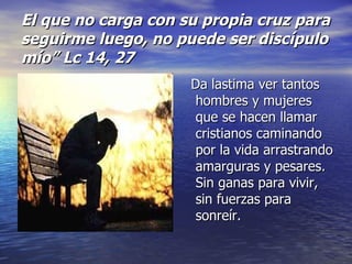 El que no carga con su propia cruz para seguirme luego, no puede ser discípulo mío” Lc 14, 27 Da lastima ver tantos hombres y mujeres que se hacen llamar cristianos caminando por la vida arrastrando amarguras y pesares. Sin ganas para vivir, sin fuerzas para sonreír. 