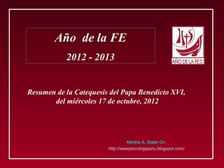 Año de la FE
           2012 - 2013


Resumen de la Catequesis del Papa Benedicto XVI,
       del miércoles 17 de octubre, 2012




                                 Martha A. Sialer Ch.
                        http://wwwpsicologaperu.blogspot.com/
 