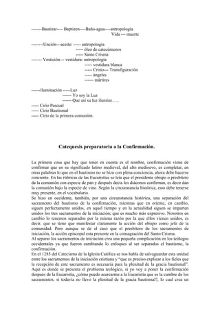 -------Bautizar---- Baptizen----Baño-agua----antropología
Vida --- muerte
--------Unción---aceite: ----- antropología
----- óleo de catecúmenos
----- Santo Crisma
------- Vestición--- vestidura: antropología
----- vestidura blanca
----- Cristo--- Transfiguración
----- ángeles
------ mártires
------Iluminación -----Luz
------ Yo soy la Luz
------ Que así su luz ilumine…..
----- Cirio Pascual
----- Cirio Bautismal
----- Cirio de la primera comunión.
Catequesis preparatoria a la Confirmación.
La primera cosa que hay que tener en cuenta es el nombre, confirmación viene de
confirmar que en su significado latino medieval, del alto medioevo, es completar, en
otras palabras lo que en el bautismo no se hizo con plena conciencia, ahora debe hacerse
conciente. En las rúbricas de las Eucaristías se leía que el presidente obispo o presbítero
da la comunión con especie de pan y después decía los diáconos confirman, es decir dan
la comunión bajo la especie de vino. Según la circunstancia histórica, esto debe tenerse
muy presente, en el vocabulario.
Se hizo en occidente, también, por una circunstancia histórica, una separación del
sacramento del bautismo de la confirmación, mientras que en oriente, en cambio,
siguen perfectamente unidos, en aquel tiempo y en la actualidad siguen se imparten
unidos los tres sacramentos de la iniciación; que es mucho más expresivo. Nosotros en
cambio lo tenemos separados por la misma razón por la que ellos vienen unidos, es
decir, que se tiene que manifestar claramente la acción del obispo como jefe de la
comunidad. Pero aunque se de el caso que el presbítero de los sacramentos de
iniciación, la acción episcopal esta presente en la consagración del Santo Crisma.
Al separar los sacramentos de iniciación crea una pequeña complicación en los teólogos
occidentales ya que fueron cambiando lo enfoques al ser separados el bautismo, la
confirmación.
En el 1285 del Catecismo de la Iglesia Católica se nos habla de salvaguardar esta unidad
entre los sacramentos de la iniciación cristiana y “que es preciso explicar a los fieles que
la recepción de este sacramento es necesaria para la plenitud de la gracia bautismal”.
Aquí es donde se presenta el problema teológico, si yo voy a poner la confirmación
después de la Eucaristía, ¿cómo puedo acercarme a la Eucaristía que es la cumbre de los
sacramentos, si todavía no llevo la plenitud de la gracia bautismal?, lo cual crea un
 