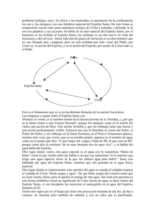 problema teológico serio. En efecto a los bautizados el sacramento de la confirmación
los une y los enriquece con una fortaleza especial del Espíritu Santo. De esta forma se
compromete mucho más como auténticos testigos de Cristo a extender y defender la fe
con sus palabras y sus acciones. Se habla de un don especial del Espíritu Santo, por el
bautismo se ha recibido al Espíritu Santo, sin embargo es un don nuevo en vista del
ministerio o del servicio. Ahora todo don de gracia de salvación es un don trinitario que
en una fórmula muy compacta; pero en esta realidad que todo viene del Padre, por
Cristo en la acción del Espíritu, y en la acción del Espíritu, por medio de Cristo todo va
al Padre
Este es el dinamismo que se ve en las distintas fórmulas de la oración Eucarística.
Las imágenes o signos sobre el Espíritu Santo son:
-Primero el viento, es el nombre mismo de la tercera persona de la Trinidad, y ¿por qué
se le llama viento a esta Tercera Persona?, porque los antiguos veían en la acción del
viento una acción de Dios. Una acción invisible y que sin embargo tiene una fuerza y
una acción perfectamente visible. Entonces por eso le llamaban el viento del Señor, el
Poder del Señor; y sin embargo en la Santa Escritura, en el Nuevo Testamento aparece,
muchas más veces que viento, que es su nombre propio, aparece en el nombre de agua,
como en el pasaje que dice “el que tenga sed, venga y beba de Mi, el que crea en Mi”
porque como dice la escritura “de su seno brotarán ríos de agua viva”, y al hablar del
agua habla del Espíritu.
Otro lugar donde vemos esta agua especial es el agua con la samaritana “Dame de
beber” como tú que siendo judío me hablas a mi que soy samaritana. Si tu supieras que
tengo una agua especial serías tú la que me pidiera agua para beber”; Jesús esta
hablando del agua del Espíritu Santo, mientras que ella pensaba en el agua física,
material.
Otro lugar donde es impresionante esta cuestión del agua es cuando el soldado traspasa
el contado de Cristo “brotó sangre y agua”. De que brote sangre del corazón como que
no tiene mucho chiste, pero el apóstol es testigo de esta agua. San Juan nos presenta en
esta forma simbólico-visual un significado de Cristo fuente de agua, es decir fuente del
Espíritu Santo. A sus discípulos les mencionó el sumergirlos en el agua del Espíritu,
llenarlos de Él.
Existe otro signo que es el fuego que tiene esta proyección humana de dar luz, de dar a
conocer, de iluminar pero también de calentar y con un calor que es purificador.
Padre
Cristo
Espíritu Santo
 