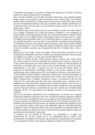 Visualmente esta imagen se presenta en Pentecostés, fuego que se dividió en llamitas
arriba de la cabeza de cada uno de los Apóstoles.
Pues a nosotros también se nos ha dado el Espíritu Santo fuego, nunca debemos dejarlo
apagar, aunque sea en pilotito ya que de ahí puede surgir un gran fuego. Este elemento
puede indicar la purificación, el fuego separa las cosas que no valen de las que si tienen
un valor. Humanamente podemos decir que al Espíritu solo le faltaría manifestarse ene
el elemento tierra, pero este pasa a ser un elemento receptivo, pasivo de los otros tres
(fuego, agua, viento).
Otro elemento que es muy bueno y que casi no lo tenemos en cuenta es la nube, aparece
en el Antiguo Testamento en la nube que cubría el Santuario ya ala consagrarse el
primer templo expresó la presencia de Dios. En la anunciación cuando el ángel le indica
a María que va a ser la Madre de Dios, ella pregunta “cómo va ser esto, pues soy virgen.
El Espíritu Santo descenderá sobre ti y la virtud del Espíritu te cubrirá con su sombra”;
esta realidad de cubrir es la de una nube. Y muy parecido a la manifestación del Espíritu
en el bautismo de Cristo como paloma acaba por aparecer como nube en donde el Padre
hace la proclamación, “este es mi Hijo muy amado, escúchenlo” donde se hace mención
de los dos nombres especiales de la Segunda Persona de la Trinidad, Hijo y verbo o
palabra.
Mientras que con el fuego se hace una imagen visible del Espíritu, una nube no es tan
utilizada para simbolizarle, más bien se utiliza como elemento de marco referencial para
las imágenes o los santos, no como signo real del Espíritu Santo.
Por último el símbolo de sello. Todos nosotros tenemos nuestros sello, relieve hecho
con caucho o goma el cual al ser plasmado en un documento le otorga un valor que no
lo tiene, dicho documento sin él. Pero también existían o existen lo sellos de piedra o de
metal que se colocaban sobre cera o lacre y que los transformaban, es decir son sellos
transformantes y con ellos se expresa muy bien la acción del Espíritu Santo. Es
testimonio de autenticidad y transforma, cambia; y como artífice supremo de Cristo,
también quiere que nos parezcamos a Él; y nos modela en referencia a esta obra de arte.
Ya para finalizar tenemos también la figura de la paloma que es la forma más gráfica de
representarlo. Aunque hay pájaros más bonitos como el pavo real, el quetzal, etc; es la
figura referencial por el Antiguo Testamento ya que es una paloma la que trae una
ramita de olivo para indicar que hay vida nueva, hay pueblo nuevo, esperanza nueva,
igualmente en el bautismo baja el Espíritu como en forma de paloma, es por eso que en
muchos vitrales modernistas se representa como en forma de paloma sin ser una paloma
como tal. Estos tres últimos son testimonio por eso dice “ustedes por el Espíritu darán
testimonio de Mi”. En varias partes de la Sagrada Escritura se nos mencionan estos
símbolos.
Otros de los elementos significativos en la Confirmación es la unción con el sagrado
Crisma para simbolizar esta unión con Cristo. Existían las unciones regia para constituir
al rey, las unciones sacerdotales y solo una vez aparece una unción profética con Eliseo.
Estas tres unciones nos hablan de los tres ministerios de Cristo, profeta, sacerdote y rey.
También esta la imposición de las manos que significa una transmisión de poder, lo cual
se va a especificar según el ritual que se esta realizando según las ceremonia específica
en donde se utiliza, la imposición de las manos en la Eucaristía, en la Reconciliación, en
el orden sacerdotal; en cada uno de ellos se convierte de una manera diferente según sea
orden diaconal, presbiteral y la episcopal.
El elemento que nos indicaba la bienvenida a la comunidad es el saludo que
anteriormente era un beso, cuando esto se vio culturalmente mal se cambio a una
cachetada que en realidad era un saludo y que actualmente se puede hacer con un abrazo
o con un apretón de manos u otro signo que indique un saludo a esta comunidad.
 
