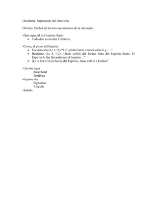 Occidente- Separación del Bautismo
Oriente- Unidad de los tres sacramentos de la iniciación.
-Don especial del Espíritu Santo
 Todo don es un don Trinitario.
-Cristo, el pleno del Espíritu
 Encarnación (Lc 1,35)-“El Espíritu Santo vendrá sobre ti y,….”
 Bautismo (Lc 4, 1-2)- “Jesús volvió del Jordán lleno del Espíritu Santo. El
Espíritu lo fue llevando por el desierto…”
 (Lc 4,14): Con la fuerza del Espíritu, Jesús volvió a Galilea”
-Unción regia
Sacerdotal
Profética
-Imposición
Signación
Unción
-Saludo.
 