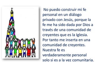 No puedo construir mi fe
personal en un diálogo
privado con Jesús, porque la
fe me ha sido dada por Dios a
través de una comunidad de
creyentes que es la Iglesia.
Por tanto me inserta en una
comunidad de creyentes.
Nuestra fe es
verdaderamente personal
solo si es a la vez comunitaria.
 