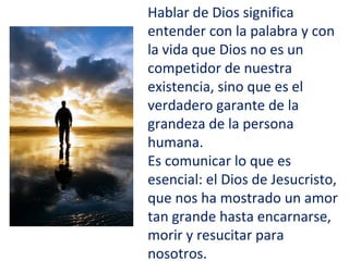 Hablar de Dios significa
entender con la palabra y con
la vida que Dios no es un
competidor de nuestra
existencia, sino que es el
verdadero garante de la
grandeza de la persona
humana.
Es comunicar lo que es
esencial: el Dios de Jesucristo,
que nos ha mostrado un amor
tan grande hasta encarnarse,
morir y resucitar para
nosotros.
 