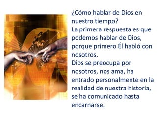 ¿Cómo hablar de Dios en
nuestro tiempo?
La primera respuesta es que
podemos hablar de Dios,
porque primero Él habló con
nosotros.
Dios se preocupa por
nosotros, nos ama, ha
entrado personalmente en la
realidad de nuestra historia,
se ha comunicado hasta
encarnarse.
 