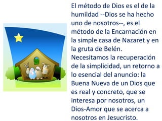 El método de Dios es el de la
humildad --Dios se ha hecho
uno de nosotros--, es el
método de la Encarnación en
la simple casa de Nazaret y en
la gruta de Belén.
Necesitamos la recuperación
de la simplicidad, un retorno a
lo esencial del anuncio: la
Buena Nueva de un Dios que
es real y concreto, que se
interesa por nosotros, un
Dios-Amor que se acerca a
nosotros en Jesucristo.
 