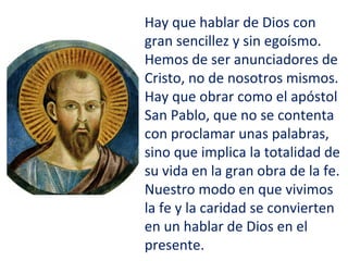 Hay que hablar de Dios con
gran sencillez y sin egoísmo.
Hemos de ser anunciadores de
Cristo, no de nosotros mismos.
Hay que obrar como el apóstol
San Pablo, que no se contenta
con proclamar unas palabras,
sino que implica la totalidad de
su vida en la gran obra de la fe.
Nuestro modo en que vivimos
la fe y la caridad se convierten
en un hablar de Dios en el
presente.
 