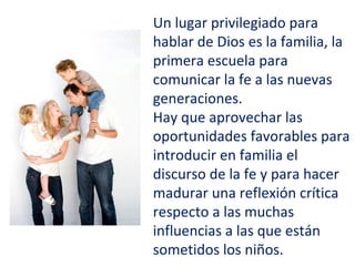 Un lugar privilegiado para
hablar de Dios es la familia, la
primera escuela para
comunicar la fe a las nuevas
generaciones.
Hay que aprovechar las
oportunidades favorables para
introducir en familia el
discurso de la fe y para hacer
madurar una reflexión crítica
respecto a las muchas
influencias a las que están
sometidos los niños.
 