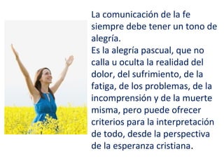 La comunicación de la fe
siempre debe tener un tono de
alegría.
Es la alegría pascual, que no
calla u oculta la realidad del
dolor, del sufrimiento, de la
fatiga, de los problemas, de la
incomprensión y de la muerte
misma, pero puede ofrecer
criterios para la interpretación
de todo, desde la perspectiva
de la esperanza cristiana.
 