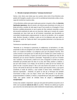 Catequesis Brocherianas

C. Mirando el ejemplo de Brochero: “estampas brocherianas”
Vamos a leer ahora unos textos que nos cuentan cómo vivió el Cura Brochero esta
palabra del Evangelio y ayudó a otros a vivir la santidad permaneciendo unidos a Jesús,
capaz de transformar nuestras vidas:
El Cura Brochero utilizó como gran medio para acercar a la gente a Dios, los Ejercicios
Espirituales ignacianos, días de oración y de silencio para encontrarse con Jesús en el
fondo del alma y cambiar de vida según lo que Él nos enseña en el Evangelio. El Cura
Brochero confiaba plenamente en que la gracia de Dios realizaría maravillas a partir
del encuentro profundo de cada uno con Jesucristo. Sabía que el corazón de su gente
conquistado por Jesús haría que de allí brotaran manantiales que fecundarían su
comunidad transformando progresivamente la vida de las familias y de la sociedad
toda. Brochero buscaba e invitaba a cada uno de los feligreses para que nadie se
quedara sin recibir los “baños del alma” como gustaba denominar a los Ejercicios de
San Ignacio.
Testimonia un sacerdote que lo conoció:
“Reinando en su Parroquia la ignorancia, la indiferencia, la borrachera y el robo,
emprendió la obra de evangelizar por medio de los Ejercicios Espirituales y se propuso
llevar a la ciudad de Córdoba a sus feligreses para que allí pudiesen hacerlos. Pero
¿cómo arrastrar a esta gente que no sabía de qué se trataba eso? ¿cómo conducir un
número grande de hombres y mujeres por entre caminos muy difíciles por más de 150
kilómetros por las sierras? Brochero comentaba: ‘Preguntaba yo cuál era el hombre
más ‘condenau’, más borracho y ladrón de la zona. Enseguida le escribía una cartita
diciéndole que pensaba pasar dos días en su casa, decir Misa, predicar y confesar, y
que por tanto avisase a sus amigos, de esa forma yo sabía que de esa manera esa
gente me iba a escuchar porque si iba a una casa buena esos pícaros no se iban a
acercar. Ahí nomás les decía que me había ‘costiau’ para hacerles el bien, y que quería
enseñarles el modo de salvarse, y aquí sacaba el Santo Cristo, invitándolos a los
Ejercicios Espirituales’. Invitando a la gente no sólo de su Parroquia sino también
recorriendo la Rioja y San Luis llegó a llevar unas 700 personas a los Ejercicios,
proporcionándoles el caballo y el dinero y respondiendo por todo para la gente pobre.
Todas esas gentes volvían de Córdoba llenas de alegría y completamente
transformadas”.
El fruto más notable e impactante -signo por otra parte del auténtico encuentro con el
Señor- fue la profunda reforma de vida de sus fieles: “Además era sabido que la gente
que concurría a los Santos Ejercicios salían totalmente transformados y reformados en

10

 