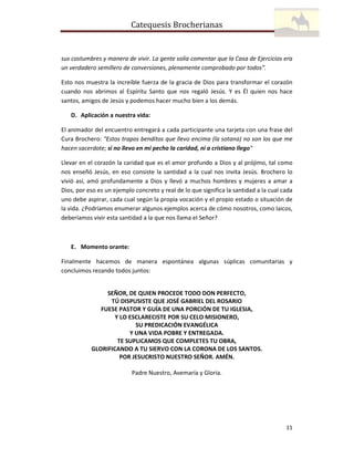 Catequesis Brocherianas

sus costumbres y manera de vivir. La gente solía comentar que la Casa de Ejercicios era
un verdadero semillero de conversiones, plenamente comprobado por todos”.
Esto nos muestra la increíble fuerza de la gracia de Dios para transformar el corazón
cuando nos abrimos al Espíritu Santo que nos regaló Jesús. Y es Él quien nos hace
santos, amigos de Jesús y podemos hacer mucho bien a los demás.
D. Aplicación a nuestra vida:
El animador del encuentro entregará a cada participante una tarjeta con una frase del
Cura Brochero: "Estos trapos benditos que llevo encima (la sotana) no son los que me
hacen sacerdote; si no llevo en mi pecho la caridad, ni a cristiano llego"
Llevar en el corazón la caridad que es el amor profundo a Dios y al prójimo, tal como
nos enseñó Jesús, en eso consiste la santidad a la cual nos invita Jesús. Brochero lo
vivió así, amó profundamente a Dios y llevó a muchos hombres y mujeres a amar a
Dios, por eso es un ejemplo concreto y real de lo que significa la santidad a la cual cada
uno debe aspirar, cada cual según la propia vocación y el propio estado o situación de
la vida. ¿Podríamos enumerar algunos ejemplos acerca de cómo nosotros, como laicos,
deberíamos vivir esta santidad a la que nos llama el Señor?

E. Momento orante:
Finalmente hacemos de manera espontánea algunas súplicas comunitarias y
concluimos rezando todos juntos:

SEÑOR, DE QUIEN PROCEDE TODO DON PERFECTO,
TÚ DISPUSISTE QUE JOSÉ GABRIEL DEL ROSARIO
FUESE PASTOR Y GUÍA DE UNA PORCIÓN DE TU IGLESIA,
Y LO ESCLARECISTE POR SU CELO MISIONERO,
SU PREDICACIÓN EVANGÉLICA
Y UNA VIDA POBRE Y ENTREGADA.
TE SUPLICAMOS QUE COMPLETES TU OBRA,
GLORIFICANDO A TU SIERVO CON LA CORONA DE LOS SANTOS.
POR JESUCRISTO NUESTRO SEÑOR. AMÉN.
Padre Nuestro, Avemaría y Gloria.

11

 
