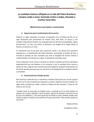 Catequesis Brocherianas
La santidad cristiana reflejada en la vida del Padre Brochero:
siempre unido a Jesús, haciendo el bien a todos, llevando a
muchos hacia Dios.
Material para sacerdotes y seminaristas
A. Sugerencias para la ambientación del encuentro
Preparar un lugar colocando un mantel, un pequeño cirio, la Palabra de Dios en un
lugar destacado para proclamarla de manera clara, bien leída, sin apuros y con
claridad. Colocaremos también una estampita del Cura Brochero acompañada “signos
brocherianos”: un cáliz, una estola, un Breviario, una imagen de la Virgen María, el
Rosario, un poncho y un mate.
Es importante que el que guíe este encuentro cuente a los demás que queremos
prepararnos a la beatificación del Padre Brochero, escuchando la Palabra de Dios y
mirando el ejemplo de este sacerdote que vivió el Evangelio de manera intensa y
comprometida; y así alentarnos a seguir su ejemplo de sacerdote santo.
Como motivación inicial, vamos a recordar en silencio a aquellas personas (sacerdotes
especialmente) que nos hablaron y nos animaron a vivir la santidad como camino y
opción de vida. Luego de este momento personal podemos compartir brevemente con
los demás aquellas personas que nos marcaron en la búsqueda de la santidad cristiana
y sacerdotal.
B. Proclamación de la Palabra de Dios
Nos haremos la señal de Cruz e invocamos al Espíritu Santo para que nos dé la gracia
de vivir con fe este momento de catequesis y oración. Podemos iniciarlo también con
algún canto conocido por todos. Leemos la Palabra de Dios tomada 1° Carta de San
Pedro (1, 8-9.15-16)
“Ustedes aman [a Jesucristo] sin haberlo visto, y creyendo en Él sin verlo todavía, se
alegran con un gozo indecible y lleno de gloria, seguros de alcanzar el término de esa
fe, que es la salvación […] Así como aquel que los llamó es santo, también ustedes sean
santos en toda su conducta, de acuerdo con lo que está escrito: ‘Sean santos, porque yo
soy santo’.”
Palabra de Dios
Te alabamos, Señor

12

 