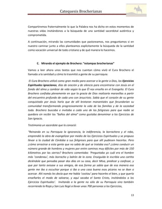 Catequesis Brocherianas

Compartiremos fraternalmente lo que la Palabra nos ha dicho en estos momentos de
nuestras vidas invitándonos a la búsqueda de una santidad sacerdotal auténtica y
comprometida.
A continuación, mirando las comunidades que pastoreamos, nos preguntamos si en
nuestro caminar junto a ellos planteamos explícitamente la búsqueda de la santidad
como vocación universal de todo cristiano y de qué manera lo hacemos.

C. Mirando el ejemplo de Brochero: “estampas brocherianas”
Vamos a leer ahora unos textos que nos cuentan cómo vivió el Cura Brochero el
llamado a la santidad y cómo lo trasmitió a gente de su parroquia:
El Cura Brochero utilizó como gran medio para acercar a la gente a Dios, los Ejercicios
Espirituales ignacianos, días de oración y de silencio para encontrarse con Jesús en el
fondo del alma y cambiar de vida según lo que Él nos enseña en el Evangelio. El Cura
Brochero confiaba plenamente en que la gracia de Dios realizaría maravillas a partir
del encuentro profundo de cada uno con Jesucristo. Sabía que el corazón de su gente
conquistado por Jesús haría que de allí brotaran manantiales que fecundarían su
comunidad transformando progresivamente la vida de las familias y de la sociedad
toda. Brochero buscaba e invitaba a cada uno de los feligreses para que nadie se
quedara sin recibir los “baños del alma” como gustaba denominar a los Ejercicios de
San Ignacio.
Testimonia un sacerdote que lo conoció:
“Reinando en su Parroquia la ignorancia, la indiferencia, la borrachera y el robo,
emprendió la obra de evangelizar por medio de los Ejercicios Espirituales y se propuso
llevar a la ciudad de Córdoba a sus feligreses para que allí pudiesen hacerlos. Pero
¿cómo arrastrar a esta gente que no sabía de qué se trataba eso? ¿cómo conducir un
número grande de hombres y mujeres por entre caminos muy difíciles por más de 150
kilómetros por las sierras? Brochero comentaba: ‘Preguntaba yo cuál era el hombre
más ‘condenau’, más borracho y ladrón de la zona. Enseguida le escribía una cartita
diciéndole que pensaba pasar dos días en su casa, decir Misa, predicar y confesar, y
que por tanto avisase a sus amigos, de esa forma yo sabía que de esa manera esa
gente me iba a escuchar porque si iba a una casa buena esos pícaros no se iban a
acercar. Ahí nomás les decía que me había ‘costiau’ para hacerles el bien, y que quería
enseñarles el modo de salvarse, y aquí sacaba el Santo Cristo, invitándolos a los
Ejercicios Espirituales’. Invitando a la gente no sólo de su Parroquia sino también
recorriendo la Rioja y San Luis llegó a llevar unas 700 personas a los Ejercicios,
13

 