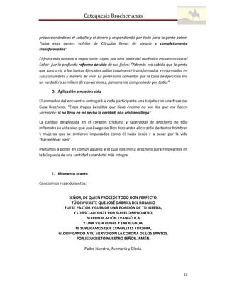 Catequesis Brocherianas

proporcionándoles el caballo y el dinero y respondiendo por todo para la gente pobre.
Todas esas gentes volvían de Córdoba llenas de alegría y completamente
transformadas”.
El fruto más notable e impactante -signo por otra parte del auténtico encuentro con el
Señor- fue la profunda reforma de vida de sus fieles: “Además era sabido que la gente
que concurría a los Santos Ejercicios salían totalmente transformados y reformados en
sus costumbres y manera de vivir. La gente solía comentar que la Casa de Ejercicios era
un verdadero semillero de conversiones, plenamente comprobado por todos”.
D. Aplicación a nuestra vida
El animador del encuentro entregará a cada participante una tarjeta con una frase del
Cura Brochero: "Estos trapos benditos que llevo encima no son los que me hacen
sacerdote; si no llevo en mi pecho la caridad, ni a cristiano llego"
La caridad desplegada en el corazón cristiano y sacerdotal de Brochero no sólo
inflamaba su vida sino que ese Fuego de Dios hizo arder el corazón de tantos hombres
y mujeres que se sintieron impulsados como él hacia Jesús y a pasar por la vida
“haciendo el bien”.
Invitamos a poner en común aquello a lo cual nos invita Brochero para renovarnos en
la búsqueda de una santidad sacerdotal más íntegra.

E. Momento orante
Concluimos rezando juntos:

SEÑOR, DE QUIEN PROCEDE TODO DON PERFECTO,
TÚ DISPUSISTE QUE JOSÉ GABRIEL DEL ROSARIO
FUESE PASTOR Y GUÍA DE UNA PORCIÓN DE TU IGLESIA,
Y LO ESCLARECISTE POR SU CELO MISIONERO,
SU PREDICACIÓN EVANGÉLICA
Y UNA VIDA POBRE Y ENTREGADA.
TE SUPLICAMOS QUE COMPLETES TU OBRA,
GLORIFICANDO A TU SIERVO CON LA CORONA DE LOS SANTOS.
POR JESUCRISTO NUESTRO SEÑOR. AMÉN.
Padre Nuestro, Avemaría y Gloria.

14

 