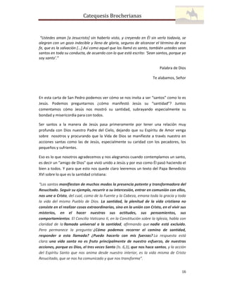 Catequesis Brocherianas

“Ustedes aman [a Jesucristo] sin haberlo visto, y creyendo en Él sin verlo todavía, se
alegran con un gozo indecible y lleno de gloria, seguros de alcanzar el término de esa
fe, que es la salvación […] Así como aquel que los llamó es santo, también ustedes sean
santos en toda su conducta, de acuerdo con lo que está escrito: ‘Sean santos, porque yo
soy santo’.”
Palabra de Dios
Te alabamos, Señor

En esta carta de San Pedro podemos ver cómo se nos invita a ser “santos” como lo es
Jesús. Podemos preguntarnos ¿cómo manifestó Jesús su “santidad”? Juntos
comentamos cómo Jesús nos mostró su santidad, subrayando especialmente su
bondad y misericordia para con todos.
Ser santos a la manera de Jesús pasa primeramente por tener una relación muy
profunda con Dios nuestro Padre del Cielo, dejando que su Espíritu de Amor venga
sobre nosotros y procurando que la Vida de Dios se manifieste a través nuestro en
acciones santas como las de Jesús, especialmente su caridad con los pecadores, los
pequeños y sufrientes.
Eso es lo que nosotros agradecemos y nos alegramos cuando contemplamos un santo,
es decir un “amigo de Dios” que vivió unido a Jesús y por eso como Él pasó haciendo el
bien a todos. Y para que esto nos quede claro leeremos un texto del Papa Benedicto
XVI sobre lo que es la santidad cristiana:
“Los santos manifiestan de muchos modos la presencia potente y transformadora del
Resucitado. Seguir su ejemplo, recurrir a su intercesión, entrar en comunión con ellos,
nos une a Cristo, del cual, como de la Fuente y la Cabeza, emana toda la gracia y toda
la vida del mismo Pueblo de Dios. La santidad, la plenitud de la vida cristiana no
consiste en el realizar cosas extraordinarias, sino en la unión con Cristo, en el vivir sus
misterios, en el hacer nuestras sus actitudes, sus pensamientos, sus
comportamientos. El Concilio Vaticano II, en la Constitución sobre la Iglesia, habla con
claridad de la llamada universal a la santidad, afirmando que nadie está excluido.
Pero permanece la pregunta: ¿Cómo podemos recorrer el camino de santidad,
responder a esta llamada? ¿Puedo hacerlo con mis fuerzas? La respuesta está
clara: una vida santa no es fruto principalmente de nuestro esfuerzo, de nuestras
acciones, porque es Dios, el tres veces Santo (Is. 6,3), que nos hace santos, y la acción
del Espíritu Santo que nos anima desde nuestro interior, es la vida misma de Cristo
Resucitado, que se nos ha comunicado y que nos transforma”.
16

 